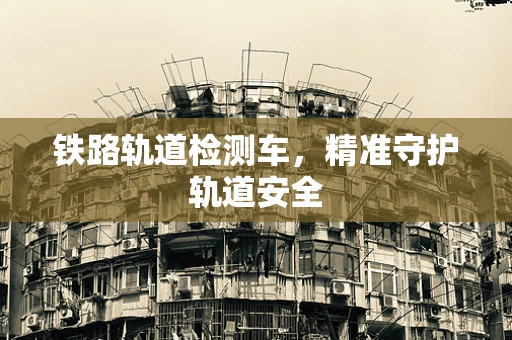 铁路轨道检测车，精准守护轨道安全