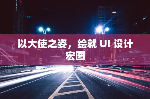 以大使之姿，绘就 UI 设计宏图