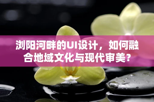 浏阳河畔的UI设计，如何融合地域文化与现代审美？
