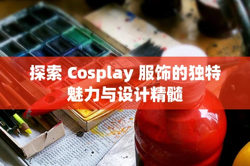 探索 Cosplay 服饰的独特魅力与设计精髓