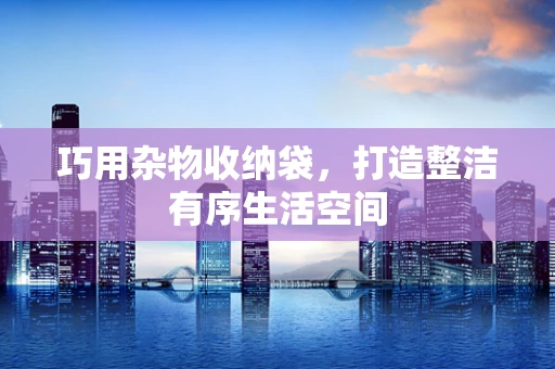 巧用杂物收纳袋，打造整洁有序生活空间