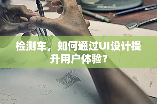 检测车，如何通过UI设计提升用户体验？