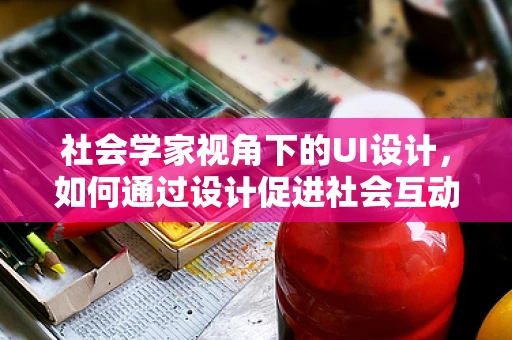 社会学家视角下的UI设计，如何通过设计促进社会互动？