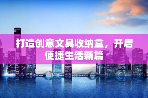 打造创意文具收纳盒，开启便捷生活新篇