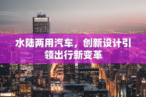 水陆两用汽车，创新设计引领出行新变革