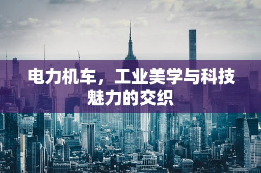 电力机车，工业美学与科技魅力的交织
