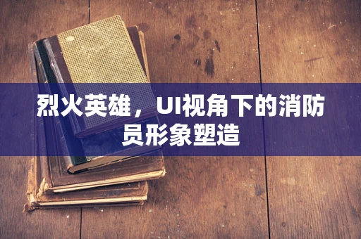 烈火英雄，UI视角下的消防员形象塑造