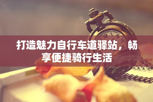 打造魅力自行车道驿站，畅享便捷骑行生活