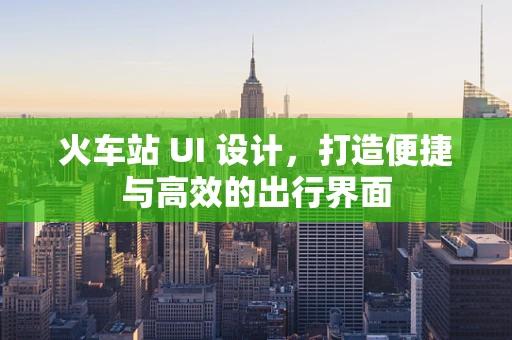 火车站 UI 设计，打造便捷与高效的出行界面
