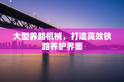 大型养路机械，打造高效铁路养护界面