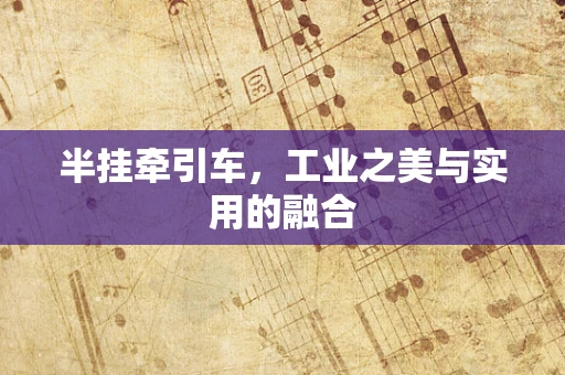 半挂牵引车，工业之美与实用的融合