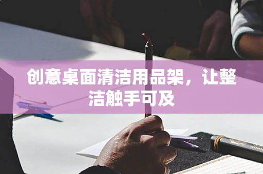 创意桌面清洁用品架，让整洁触手可及