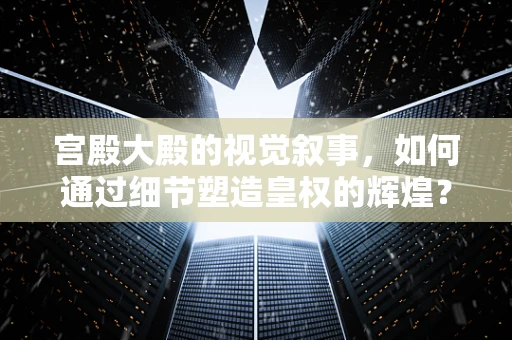 宫殿大殿的视觉叙事，如何通过细节塑造皇权的辉煌？