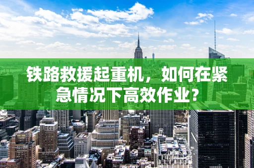 铁路救援起重机，如何在紧急情况下高效作业？