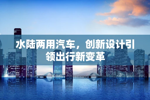 水陆两用汽车，创新设计引领出行新变革