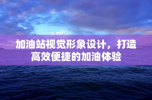 加油站视觉形象设计，打造高效便捷的加油体验