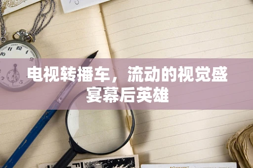 电视转播车，流动的视觉盛宴幕后英雄