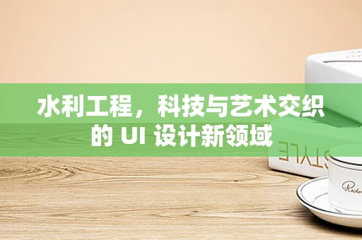 水利工程，科技与艺术交织的 UI 设计新领域