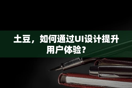 土豆，如何通过UI设计提升用户体验？