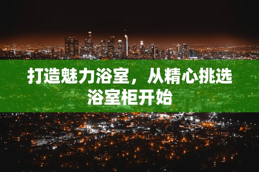 打造魅力浴室，从精心挑选浴室柜开始