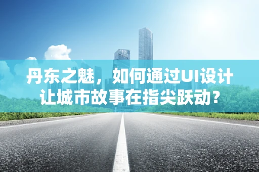 丹东之魅，如何通过UI设计让城市故事在指尖跃动？