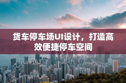 货车停车场UI设计，打造高效便捷停车空间