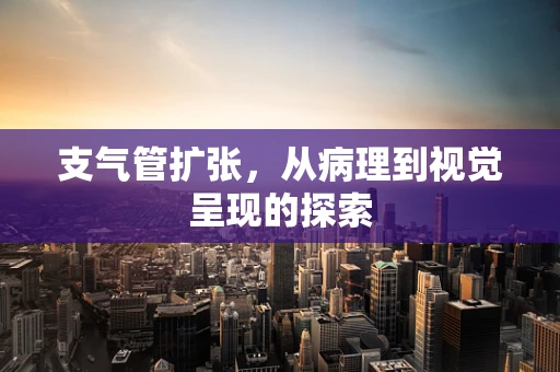 支气管扩张，从病理到视觉呈现的探索
