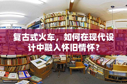 复古式火车，如何在现代设计中融入怀旧情怀？