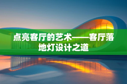 点亮客厅的艺术——客厅落地灯设计之道