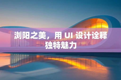 浏阳之美，用 UI 设计诠释独特魅力