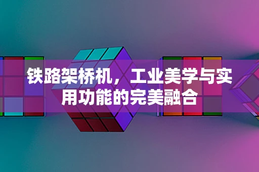 铁路架桥机，工业美学与实用功能的完美融合