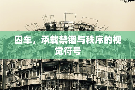 囚车，承载禁锢与秩序的视觉符号