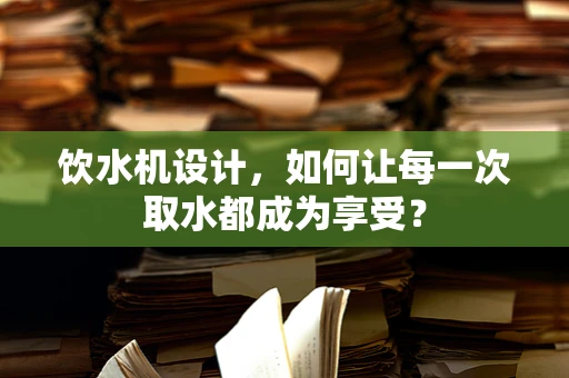 饮水机设计，如何让每一次取水都成为享受？
